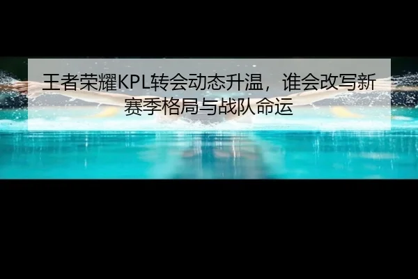 王者荣耀KPL转会动态升温，谁会改写新赛季格局与战队命运